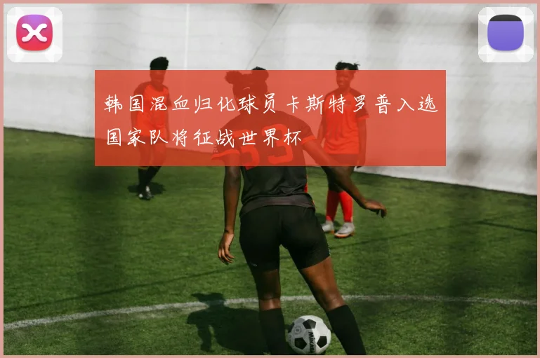 韩国混血归化球员卡斯特罗普入选国家队将征战世界杯