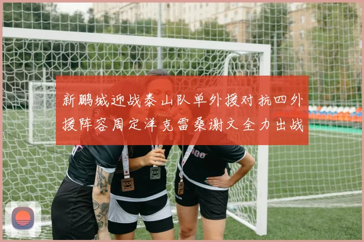 新鹏城迎战泰山队单外援对抗四外援阵容周定洋克雷桑谢文全力出战