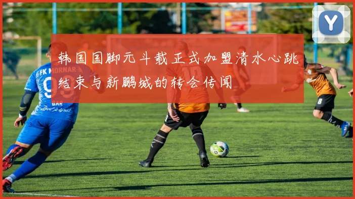 韩国国脚元斗载正式加盟清水心跳结束与新鹏城的转会传闻