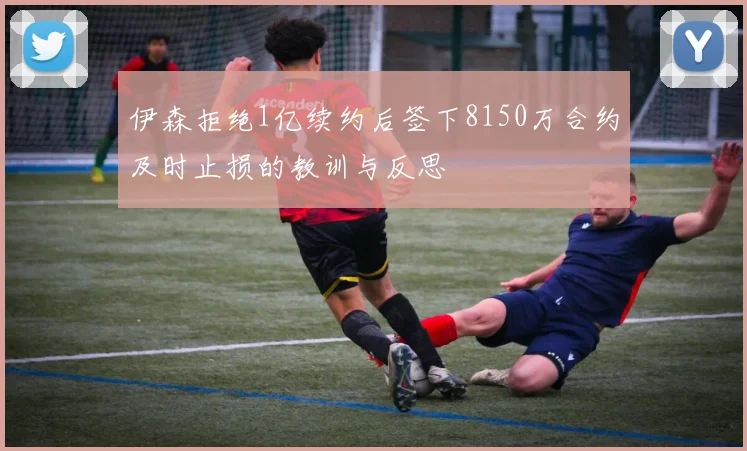 伊森拒绝1亿续约后签下8150万合约及时止损的教训与反思