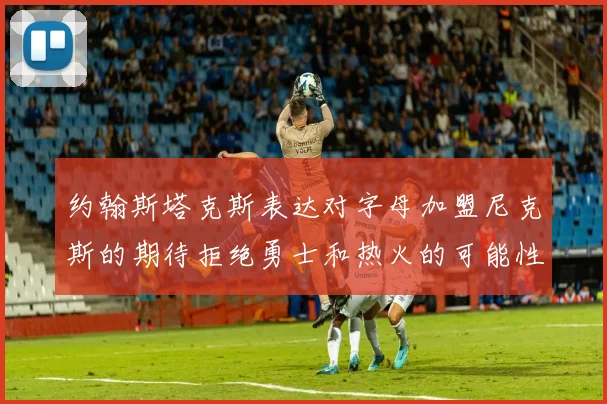 约翰斯塔克斯表达对字母加盟尼克斯的期待拒绝勇士和热火的可能性