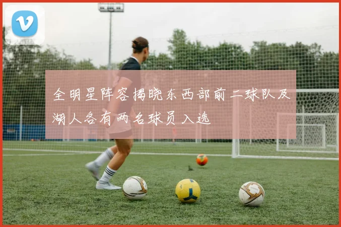 全明星阵容揭晓东西部前二球队及湖人各有两名球员入选