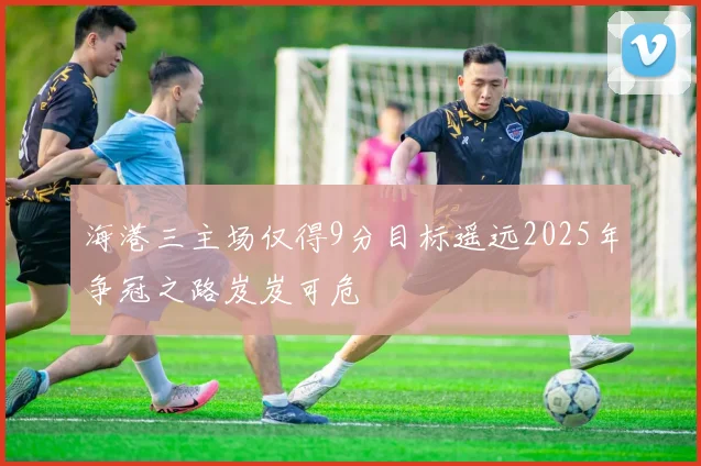 海港三主场仅得9分目标遥远2025年争冠之路岌岌可危