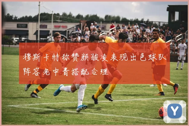 穆斯卡特称赞颜骏凌表现出色球队阵容老中青搭配合理