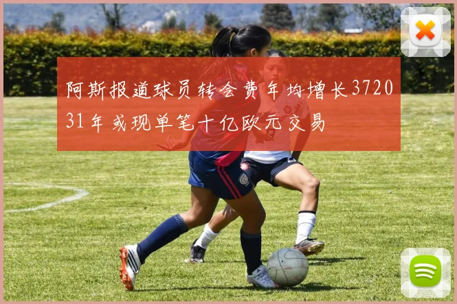 阿斯报道球员转会费年均增长372031年或现单笔十亿欧元交易