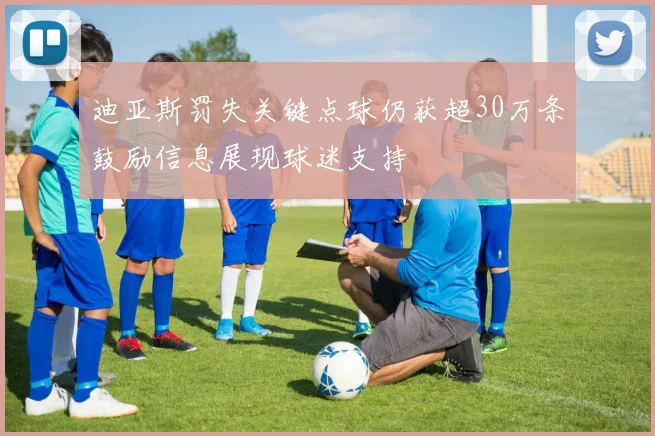 迪亚斯罚失关键点球仍获超30万条鼓励信息展现球迷支持