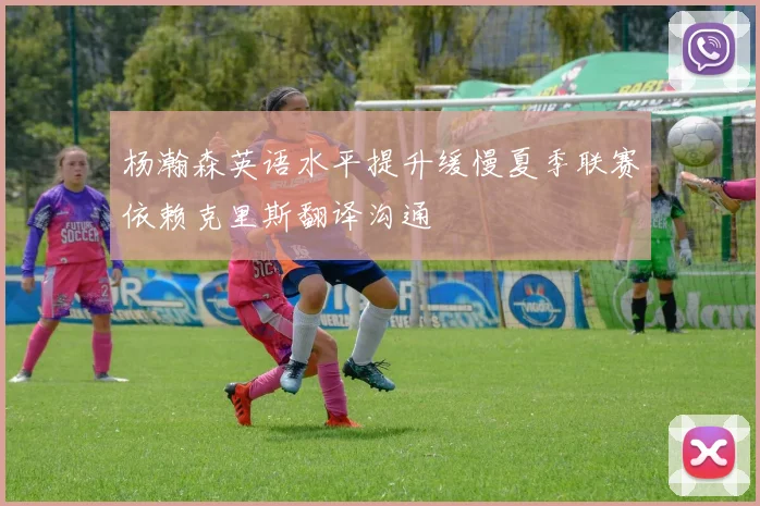 杨瀚森英语水平提升缓慢夏季联赛依赖克里斯翻译沟通