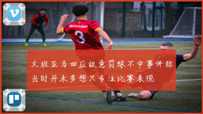 文班亚马回应故意罚球不中事件称当时并未多想只专注比赛表现