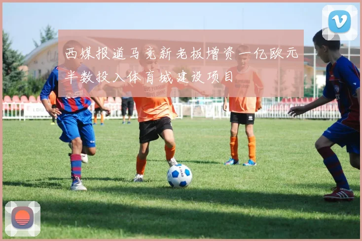 西媒报道马竞新老板增资一亿欧元半数投入体育城建设项目
