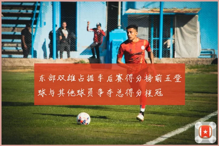 东部双雄占据季后赛得分榜前五登球与其他球员争夺总得分桂冠