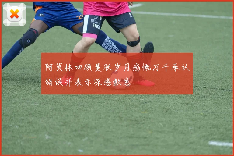 阿莫林回顾曼联岁月感慨万千承认错误并表示深感歉意