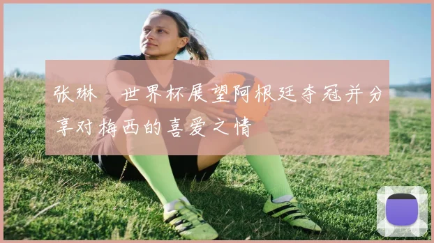 张琳芃世界杯展望阿根廷夺冠并分享对梅西的喜爱之情