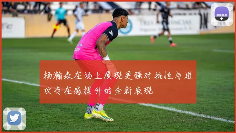 杨瀚森在场上展现更强对抗性与进攻存在感提升的全新表现