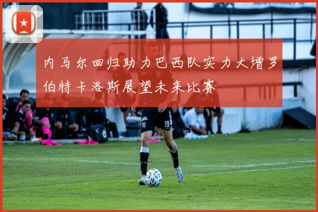 内马尔回归助力巴西队实力大增罗伯特卡洛斯展望未来比赛