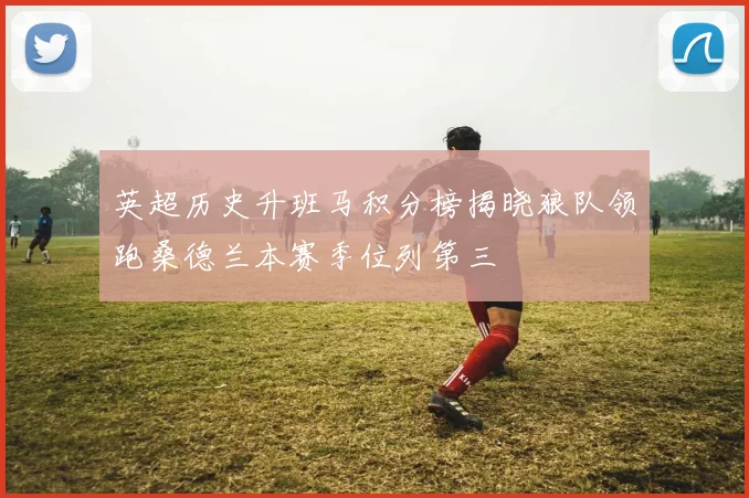 英超历史升班马积分榜揭晓狼队领跑桑德兰本赛季位列第三
