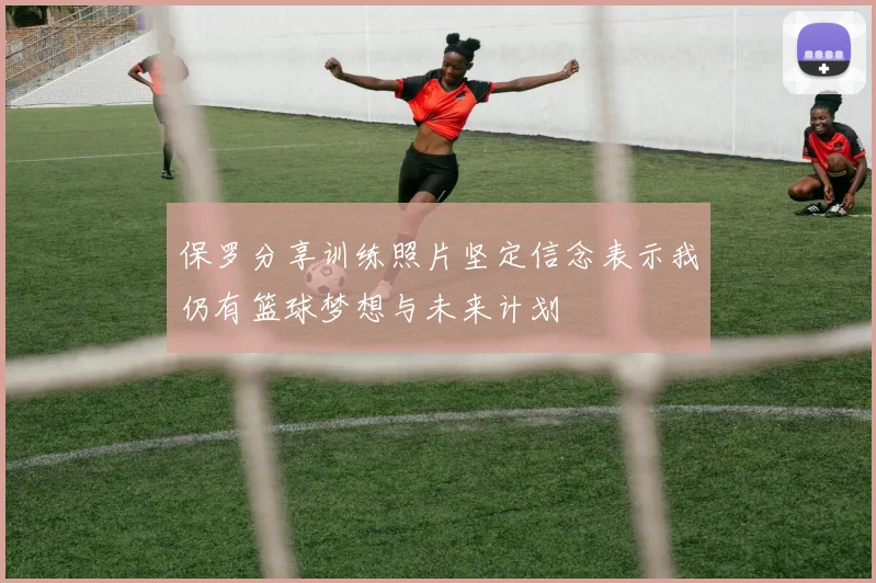 保罗分享训练照片坚定信念表示我仍有篮球梦想与未来计划