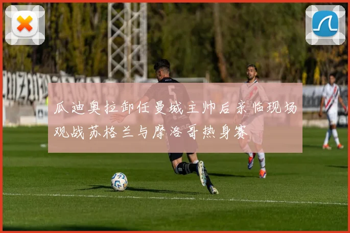 瓜迪奥拉卸任曼城主帅后亲临现场观战苏格兰与摩洛哥热身赛