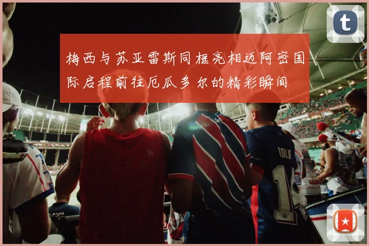梅西与苏亚雷斯同框亮相迈阿密国际启程前往厄瓜多尔的精彩瞬间