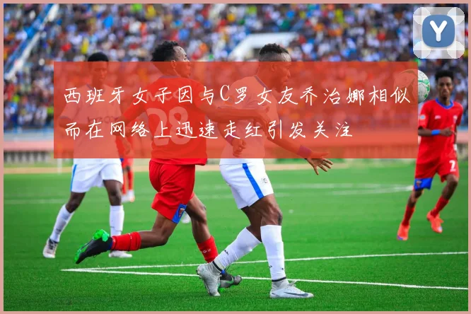 西班牙女子因与C罗女友乔治娜相似而在网络上迅速走红引发关注
