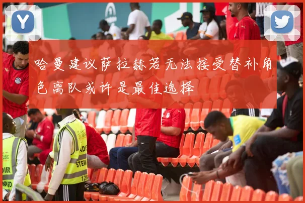 哈曼建议萨拉赫若无法接受替补角色离队或许是最佳选择