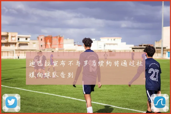 迪巴拉宣布不与罗马续约将通过社媒向球队告别