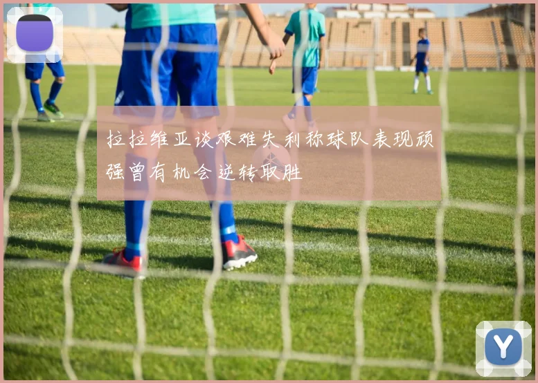 拉拉维亚谈艰难失利称球队表现顽强曾有机会逆转取胜