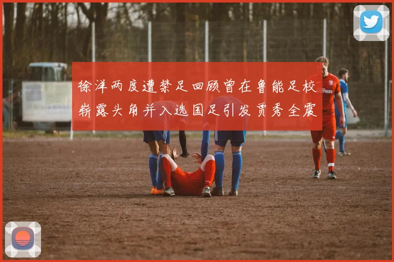 徐洋两度遭禁足回顾曾在鲁能足校崭露头角并入选国足引发贾秀全震惊