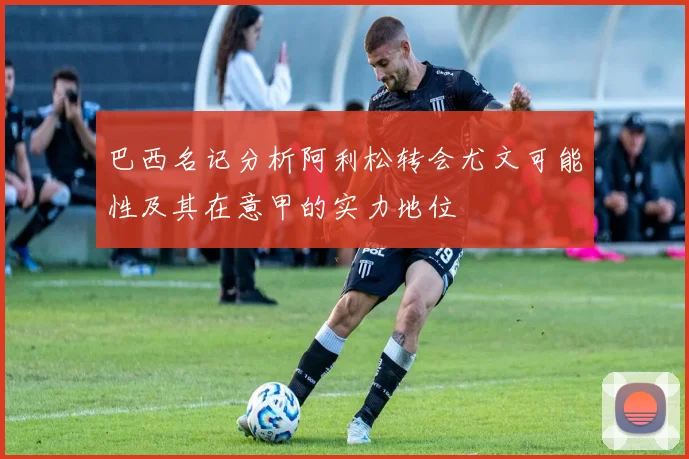 巴西名记分析阿利松转会尤文可能性及其在意甲的实力地位